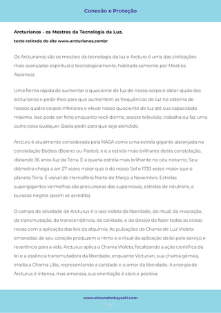 Conexão e Proteção
Page 7
www.simonekobayashi.com
Arcturo é atualmente considerada pela NASA como uma estrela gigante alaranjada na
constelação Boötes (Boieiro ou Pastor), e é a estrela mais brilhante desta constelação,
distando 36 anos-luz da Terra. É a quarta estrela mais brilhante no céu noturno. Seu
diâmetro chega a ser 27 vezes maior que o do nosso Sol e 1733 vezes maior que o
planeta Terra. É visível do Hemisfério Norte de Março a Novembro. Estrelas
supergigantes vermelhas são precursoras das supernovas, estrelas de nêutrons, e
buracos negros (assim se acredita). 
O campo de atividade de Arcturus é o raio violeta da liberdade, do ritual, da invocação,
da transmutação, da transcendência, da caridade, e do desejo de fazer todas as coisas
novas com a aplicação das leis da alquimia. As pulsações da Chama de Luz Violeta
emanadas de seu coração produzem o ritmo e o ritual da aplicação da lei pelo serviço e
reverência para a vida. Arcturus aplica a Chama Violeta, focalizando a ação cientí ca da
lei e a essência transmutadora da liberdade, enquanto Victurian, sua chama gêmea,
irradia a Chama Lilás, representando a caridade e o amor da liberdade. A energia de
Arcturus é intensa, mas amorosa, sua orientação é clara e positiva. 
Os Arcturianos são os mestres da tecnologia da luz e Arcturo é uma das civilizações
mais avançadas espiritual e tecnologicamente, habitada somente por Mestres
Ascensos
Uma forma rápida de aumentar o quociente de luz de nosso corpo é obter ajuda dos
arcturianos e pedir-lhes para que aumentem as frequências de luz no sistema de
nossos quatro corpos inferiores e elevar nosso quociente de luz até sua capacidade
máxima. Isso pode ser feito enquanto você dorme, assiste televisão, trabalha ou faz uma
outra coisa qualquer. Basta pedir para que seja atendido. 
Arcturianos - os Mestres da Tecnologia da Luz.  
texto retirado do site www.arcturianos.combr
 
