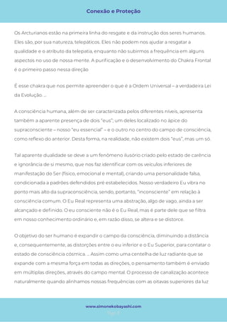 Conexão e Proteção
Page 8
www.simonekobayashi.com
A consciência humana, além de ser caracterizada pelos diferentes níveis, apresenta
também a aparente presença de dois “eus”; um deles localizado no ápice do
supraconsciente – nosso “eu essencial” – e o outro no centro do campo de consciência,
como re exo do anterior. Desta forma, na realidade, não existem dois “eus”, mas um só. 
Tal aparente dualidade se deve a um fenômeno ilusório criado pelo estado de carência
e ignorância de si mesmo, que nos faz identi car com os veículos inferiores de
manifestação do Ser (físico, emocional e mental), criando uma personalidade falsa,
condicionada a padrões defendidos pré estabelecidos. Nosso verdadeiro Eu vibra no
ponto mais alto da supraconsciência, sendo, portanto, “inconsciente” em relação à
consciência comum. O Eu Real representa uma abstração, algo de vago, ainda a ser
alcançado e de nido. O eu consciente não é o Eu Real, mas é parte dele que se ltra
em nosso conhecimento ordinário e, em razão disso, se altera e se distorce. 
O objetivo do ser humano é expandir o campo da consciência, diminuindo a distância
e, consequentemente, as distorções entre o eu inferior e o Eu Superior, para contatar o
estado de consciência cósmica. ... Assim como uma centelha de luz radiante que se
expande com a mesma força em todas as direções, o pensamento também é enviado
em múltiplas direções, através do campo mental. O processo de canalização acontece
naturalmente quando alinhamos nossas frequências com as oitavas superiores da luz
Os Arcturianos estão na primeira linha do resgate e da instrução dos seres humanos.
Eles são, por sua natureza, telepáticos. Eles não podem nos ajudar a resgatar a
qualidade e o atributo da telepatia, enquanto não subirmos a frequência em alguns
aspectos no uso de nossa mente. A puri cação e o desenvolvimento do Chakra Frontal
é o primeiro passo nessa direção
É esse chakra que nos permite apreender o que é a Ordem Universal – a verdadeira Lei
da Evolução. ... 
 