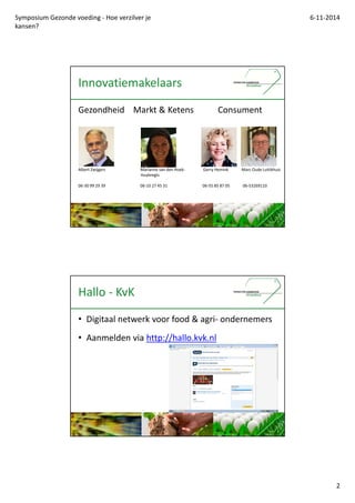 Symposium Gezonde voeding - Hoe verzilver je 
kansen? 
6-11-2014 
2 
Innovatiemakelaars 
Gezondheid Markt & Ketens Consument 
Albert Zwijgers Marianne van den Hoek- Gerry Hemink Marc Oude Luttikhuis 
Huybregts 
06-30 99 29 39 06-10 27 45 31 06-55 85 87 05 06-53269110 
Hallo - KvK 
? Digitaal netwerk voor food & agri- ondernemers 
? Aanmelden via http://hallo.kvk.nl 
 