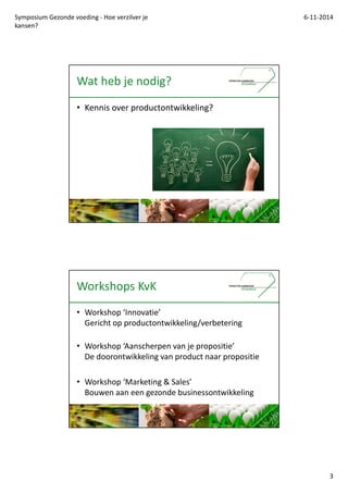 Symposium Gezonde voeding - Hoe verzilver je 
kansen? 
6-11-2014 
3 
Wat heb je nodig? 
? Kennis over productontwikkeling? 
Workshops KvK 
? Workshop Innovatie 
Gericht op productontwikkeling/verbetering 
? Workshop Aanscherpen van je propositie 
De doorontwikkeling van product naar propositie 
? Workshop Marketing & Sales 
Bouwen aan een gezonde businessontwikkeling 
 