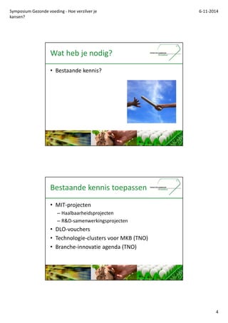 Symposium Gezonde voeding - Hoe verzilver je 
kansen? 
6-11-2014 
4 
Wat heb je nodig? 
? Bestaande kennis? 
Bestaande kennis toepassen 
? MIT-projecten 
C Haalbaarheidsprojecten 
C R&D-samenwerkingsprojecten 
? DLO-vouchers 
? Technologie-clusters voor MKB (TNO) 
? Branche-innovatie agenda (TNO) 
 