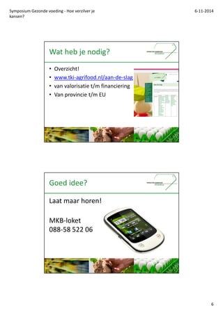 Symposium Gezonde voeding - Hoe verzilver je 
kansen? 
6-11-2014 
6 
Wat heb je nodig? 
? Overzicht! 
? www.tki-agrifood.nl/aan-de-slag 
? van valorisatie t/m financiering 
? Van provincie t/m EU 
Goed idee? 
Laat maar horen! 
MKB-loket 
088-58 522 06 
