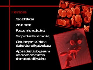 Hemácias São achatadas; Anucleadas; Possuem hemoglobina; São produzidas na medula; Circulam por 120 dias e destruídas no fígado e baço; Após a destruição gera um resíduo de cor amarela chamado de bilirrubina; 