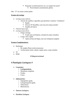   Perguntar se profissional da voz e se sempre foi assim?
                        • Possivelmente acometimento glótico

Obs: “E” ao exame contrai palato

Exames da Laringe

   •   Laringoscopia indireta
          o Através de espelhos e aparelhos que permitem visualizar “à distância”.
                  Rígido
                  Flexível  Nasofibro, com risco de criança morder!
                  Espelho de Garcia
   •   Videolaringoscopia
   •   Laringoscopia direta
          o Chega a laringe
                  Usado mais em biópsias, retirada de corpos estranhos
          o Longo, reto e rígido
                  Apóia na base da língua, mas sem ultrapassar epiglote

Exames Complementares

   •   Radiologia
          o Rx simples Partes moles do pescoço
          o Avaliar partes moles, edema, espaço aéreo, corpo estranho
   •   TC
   •   RNM
                            Biopsia incisional



# Patologias Laríngeas #

   •   Congênitas:
          o Laringomalacia,
          o Membrana congênita,
          o Fendas,
          o Cistos.

   •   Inflamatórias:
           o Supraglotite aguda,
           o Laringotraqueíte aguda,
           o Tuberculose,
           o Blastomicose.

   •   Tumores Laríngeos.

   •   Paralisias Laríngeas
 