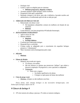 o Etiologia viral
          o Lesões e supra ou subglote para ter sintomas
                 Disfonia progressiva, dispnéia evolutiva
          o Acomete qualquer região laríngea, lesões exofíticas
          o Prognóstico bom após a puberdade
          o Remoção cirúrgica é de alívio, pois não é definitivo, havendo recidiva até
            adolescência, só melhorando após tal não se sabe por quê.

   •   NÓDULOS EM PREGAS VOCAIS
         o Relacionado com abuso vocal
                Há hiperplasia subepitelial, comum em mulheres em função de sua
                  anatomia
                Disfonia
         o Lesão bilateral, com bom prognóstico Indicada fonoterapia.
   •   HEMANGIOMA SUBGLÓTICO
         o Após 6 meses de vida
         o Obstrui subglote
                Dispnéia
                Estridor bifásico
         o Confirma por Endoscopia laríngea
         o Responde bem a corticóide
         o Criança acaba se adaptando pois o crescimento do esqueleto laríngeo
           promove o “afastamento”.
         o Não é incomum outros hemangiomas pelo corpo

   •   PÓLIPO
         o Disfonia

   •   Edema de Reinke
          o Bilateral, provocado por cigarro
                   Voz Rouca, em mulher
                   São tão intensos os edemas que promovem “pólipos” que sobem e
                     descem à respiração  progressivo, com o paciente se adaptando
                   Tratamento
                        • Parar com o cigarro
                                o Involução significativa do edema
                                o Cirúrgico se após parar de fumar não melhorar
   •   Cisto de prega vocal.
          o Disfonia, cirúrgico se não melhorar com fono

      Dessa forma, todo sintoma laríngeo se faz necessário laringoscopia, com
Endoscopia Laríngea, depois sim TC

# Câncer de laringe #

   •   25% dos tumores de cabeça e pescoço. 2% todos os tumores malignos.
 