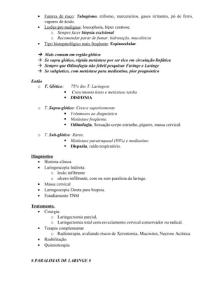•   Fatores de risco: Tabagismo, etilismo, marceneiros, gases irritantes, pó de ferro,
       vapores de ácido.
   •   Lesões pre-malignas: leucoplasia, hiper ceratose.
          o Sempre fazer biopsia excisional
          o Recomendar parar de fumar, hidratação, mucoliticos
   •   Tipo histopatológico mais freqüente: Espinocelular

      Mais comum em região glótica
      Se supra glótico, rápida metástase por ser rico em circulação linfática
      Sempre que Odinofagia não febril pesquisar Faringe e Laringe
      Se subglotico, com metástase para mediastino, pior prognóstico

Então
   o T. Glótico:       75% dos T. Laríngeos
                       Crescimento lento e metástase tardia
                      DISFONIA

   o T. Supra-glótico: Cresce superiormente
                Volumosos ao diagnóstico
                Metástase freqüente.
                Odinofagia, Sensação corpo estranho, pigarro, massa cervical.

   o T. Sub-glótico: Raros,
                 Metástase paratraqueal (50%) e mediastino.
                 Dispnéia, ruído respiratório.

Diagnóstico
   • História clínica
   • Laringoscopia Indireta:
          o lesão infiltrante
          o ulcero-infiltrante, com ou sem paralisia da laringe.
   • Massa cervical
   • Laringoscopia Direta para biopsia.
   • Estadiamento TNM

Tratamento.
   • Cirurgia:
         o Laringectomia parcial,
         o Laringectomia total com esvaziamento cervical conservador ou radical.
   • Terapia complementar
         o Radioterapia, avaliando riscos de Xerostomia, Mucosites, Necrose Actínica
   • Reabilitação.
   • Quimioterapia


# PARALISIAS DE LARINGE #
 