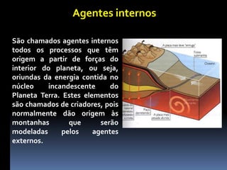 Agentes internos
São chamados agentes internos
todos os processos que têm
origem a partir de forças do
interior do planeta, ou seja,
oriundas da energia contida no
núcleo incandescente do
Planeta Terra. Estes elementos
são chamados de criadores, pois
normalmente dão origem às
montanhas que serão
modeladas pelos agentes
externos.
 