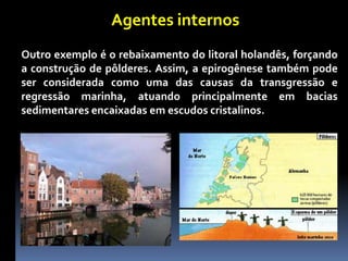 Agentes internos
Outro exemplo é o rebaixamento do litoral holandês, forçando
a construção de pôlderes. Assim, a epirogênese também pode
ser considerada como uma das causas da transgressão e
regressão marinha, atuando principalmente em bacias
sedimentares encaixadas em escudos cristalinos.
 