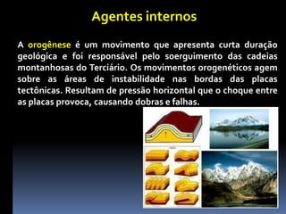Agentes internos
A orogênese é um movimento que apresenta curta duração
geológica e foi responsável pelo soerguimento das cadeias
montanhosas do Terciário. Os movimentos orogenéticos agem
sobre as áreas de instabilidade nas bordas das placas
tectônicas. Resultam de pressão horizontal que o choque entre
as placas provoca, causando dobras e falhas.
 