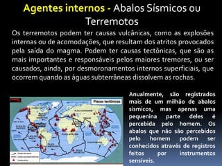 Agentes internos - Abalos Sísmicos ou
Terremotos
Os terremotos podem ter causas vulcânicas, como as explosões
internas ou de acomodações, que resultam dos atritos provocados
pela saída do magma. Podem ter causas tectônicas, que são as
mais importantes e responsáveis pelos maiores tremores, ou ser
causados, ainda, por desmoronamentos internos superficiais, que
ocorrem quando as águas subterrâneas dissolvem as rochas.
Anualmente, são registrados
mais de um milhão de abalos
sísmicos, mas apenas uma
pequenina parte deles é
percebida pelo homem. Os
abalos que não são percebidos
pelo homem podem ser
conhecidos através de registros
feitos por instrumentos
sensíveis.
 
