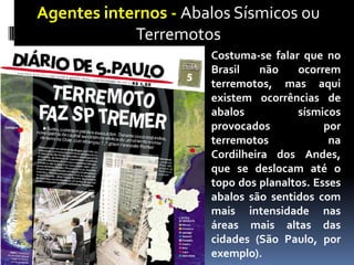 Agentes internos - Abalos Sísmicos ou
Terremotos
Costuma-se falar que no
Brasil não ocorrem
terremotos, mas aqui
existem ocorrências de
abalos sísmicos
provocados por
terremotos na
Cordilheira dos Andes,
que se deslocam até o
topo dos planaltos. Esses
abalos são sentidos com
mais intensidade nas
áreas mais altas das
cidades (São Paulo, por
exemplo).
 
