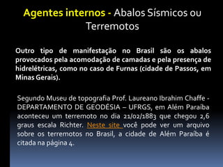Agentes internos - Abalos Sísmicos ou
Terremotos
Outro tipo de manifestação no Brasil são os abalos
provocados pela acomodação de camadas e pela presença de
hidrelétricas, como no caso de Furnas (cidade de Passos, em
Minas Gerais).
Segundo Museu de topografia Prof. Laureano Ibrahim Chaffe -
DEPARTAMENTO DE GEODÉSIA – UFRGS, em Além Paraíba
aconteceu um terremoto no dia 21/02/1883 que chegou 2,6
graus escala Richter. Neste site você pode ver um arquivo
sobre os terremotos no Brasil, a cidade de Além Paraíba é
citada na página 4.
 