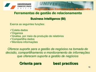 Negócios em Comunicação Multimídia Negócios em Comunicação Multimídia Ferramentas de gestão de relacionamento Exerce as seguintes funções: Coleta dados Organiza Analisa, por meio da produção de relatórios  Compartilha dados  Monitora informações Business Intelligence (BI) Oferece suporte para a gestão de negócios na tomada de decisão, compartilhamento e monitoramento de informações que oferecem suporte a gestão de negócios best practices Orienta para 