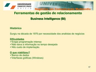 Negócios em Comunicação Multimídia Negócios em Comunicação Multimídia Ferramentas de gestão de relacionamento Histórico Surgiu na década de 1970 por necessidade dos analistas de negócios Dificuldades Exigia programação intensa Não dava a informação no tempo desejado Alto custo de implantação. O que viabilizou? Banco de dados Interfaces gráficas (Windows) Business Intelligence (BI) 