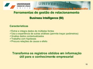 Negócios em Comunicação Multimídia Negócios em Comunicação Multimídia Ferramentas de gestão de relacionamento Características Extrai e integra dados de múltiplas fontes  Usa a experiência de outras análises (permite traçar parâmetros) Analisa dados contextualizados  Trabalha com hipóteses  Procura relações de causa e efeito  Business Intelligence (BI) Transforma os registros obtidos em informação útil para o conhecimento empresarial  