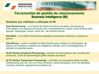 Negócios em Comunicação Multimídia Negócios em Comunicação Multimídia Ferramentas de gestão de relacionamento Business Intelligence (BI) Soluções que viabilizam a utilização do BI Data Warehousing –  é   um banco de dados de bancos de dados. Ele recebe as informações e as organiza de acordo com a necessidade do usuário. Esse sistema pode agrupar, desagrupar, excluir, incluir etc., de diversas formas .  Data Mart –  é um Data Warehousing adaptado a pequenas empresas ou pequenos grupos. Data Mining –  auxilia o trabalho do Data Warehousing. Adapta as informações, de acordo com padrões e métodos de inteligência artificial, para a knowledge base. É utilizado em grandes bases.  OLAP (Online Analytical Processing) –  sintetiza as informações e faz a análise dos processos. Cuida da apresentação gráfica desses processos.  OLTP (Online Transaction Processing) –  é também um importante aliado do Data Warehousing, poir faz, com um único comando, várias transações, como de alteração, inclusão, exclusão, agrupamento de dados etc.  