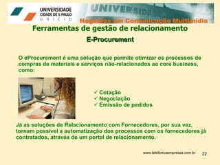 Negócios em Comunicação Multimídia Negócios em Comunicação Multimídia Ferramentas de gestão de relacionamento E-Procurement Já as soluções de Relacionamento com Fornecedores, por sua vez, tornam possível a automatização dos processos com os fornecedores já contratados, através de um portal de relacionamento. www.telefonicaempresas.com.br O eProcurement é uma solução que permite otimizar os processos de compras de materiais e serviços não-relacionados ao core business, como:  Cotação Negociação  Emissão de pedidos 