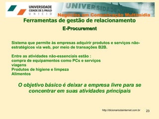 Negócios em Comunicação Multimídia Negócios em Comunicação Multimídia Ferramentas de gestão de relacionamento E-Procurement Sistema que permite às empresas adquirir produtos e serviços não-estratégicos via web, por meio de transações B2B.  Entre as atividades não-essenciais estão : compra de equipamentos como PCs e serviços  viagens  Produtos de higiene e limpeza Alimentos O objetivo básico é deixar a empresa livre para se concentrar em suas atividades principais http://dicionariodainternet.com.br 