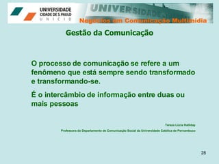 Negócios em Comunicação Multimídia Negócios em Comunicação Multimídia Gestão da Comunicação O processo de comunicação se refere a um fenômeno que está sempre sendo transformado e transformando-se.  É o intercâmbio de informação entre duas ou mais pessoas Tereza Lúcia Halliday Professora do Departamento de Comunicação Social da Universidade Católica de Pernambuco 