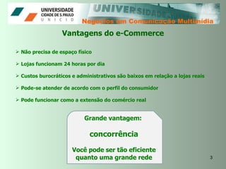 Negócios em Comunicação Multimídia Não precisa de espaço físico Lojas funcionam 24 horas por dia Custos burocráticos e administrativos são baixos em relação a lojas reais Pode-se atender de acordo com o perfil do consumidor Pode funcionar como a extensão do comércio real Vantagens do e-Commerce Grande vantagem:  concorrência Você pode ser tão eficiente quanto uma grande rede 