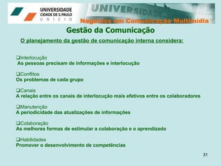 Negócios em Comunicação Multimídia Negócios em Comunicação Multimídia Gestão da Comunicação O planejamento da gestão de comunicação interna considera: Interlocução As pessoas precisam de informações e interlocução Conflitos Os problemas de cada grupo  Canais A relação entre os canais de interlocução mais efetivos entre os colaboradores Manutenção A periodicidade das atualizações de informações  Colaboração As melhores formas de estimular a colaboração e o aprendizado  Habilidades  Promover o desenvolvimento de competências 