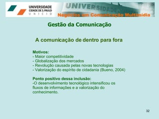 Negócios em Comunicação Multimídia Negócios em Comunicação Multimídia A comunicação de dentro para fora Motivos: Maior competitividade Globalização dos mercados Revolução causada pelas novas tecnologias Valorização do espírito de cidadania (Bueno, 2004) Ponto positivo dessa inclusão: O desenvolvimento tecnológico intensificou os fluxos de informações e a valorização do conhecimento.  Gestão da Comunicação 