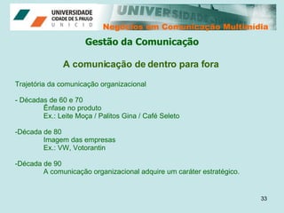 Negócios em Comunicação Multimídia Negócios em Comunicação Multimídia A comunicação de dentro para fora Trajetória da comunicação organizacional - Décadas de 60 e 70 Ênfase no produto Ex.: Leite Moça / Palitos Gina / Café Seleto Década de 80 Imagem das empresas Ex.: VW, Votorantin  Década de 90 A comunicação organizacional adquire um caráter estratégico. Gestão da Comunicação 