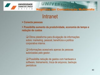 Negócios em Comunicação Multimídia Negócios em Comunicação Multimídia > Conecta pessoas > Possibilita aumento da produtividade, economia de tempo e    redução de custos Intranet Ótima plataforma para divulgação de informações sobre: marketing, pessoal, benefícios e política corporativa interna. Informações acessíveis apenas às pessoas autorizadas pelo gestor. Possibilita redução de gastos com hardware e software, treinamento, troca de arquivos, backups periódicos 