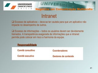 Negócios em Comunicação Multimídia Negócios em Comunicação Multimídia Intranet Excesso de aplicativos – deve-se ter cautela para que um aplicativo não impacte no desempenho de outros.  Excesso de informações – todos os usuários devem ser devidamente treinados. A transparência exagerada de informações que a intranet permite pode colocar em risco a harmonia da equipe.  Responsabilidade Comitê consultivo  Comitê executivo Coordenadores Gestores de conteúdo 