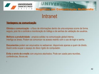 Negócios em Comunicação Multimídia Negócios em Comunicação Multimídia Vantagens na comunicação Otimiza a comunicação  - o fluxo de informações dentro de uma empresa ocorre de forma segura, pois há o controle e monitoração do tráfego e de senhas de validação de usuários. Melhora a produtividade  - propicia solidez na comunicação global interna. Interliga as áreas. Podem se comunicar via acesso restrito com o uso de login e senha. Documentos  podem ser arquivados no webserver, disponíveis apenas a quem de direito. Assim evita ocupar o espaço do disco rígido do computador. Evita o envio de e-mails  com arquivos atachados. Pode ser usada para reuniões, conferências, fóruns etc ‘   Intranet 