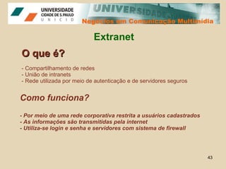 Negócios em Comunicação Multimídia Negócios em Comunicação Multimídia Extranet O que é? - Compartilhamento de redes - União de intranets - Rede utilizada por meio de autenticação e de servidores seguros Como funciona? - Por meio de uma rede corporativa restrita a usuários cadastrados - As informações são transmitidas pela internet - Utiliza-se login e senha e servidores com sistema de firewall 