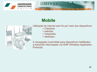 Negócios em Comunicação Multimídia Negócios em Comunicação Multimídia Utilização da internet sem fio por meio dos dispositivos: > Celulares > palmtop > notebooks > desktops... A navegação é permitida para dispositivos habilitados  a transmitir informações via WAP (Wireless Application Protocol). Mobile 