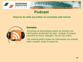 Negócios em Comunicação Multimídia Negócios em Comunicação Multimídia Podcast Exemplos : Empresas de alimentação podem ter podcast com informações atualizadas do setor, variação de preços, impactos de chuva, estiagem, frio etc nos custos. De material gráfico podem ter informações em podcast sobre moedas, preço do papel etc. Arquivos de audio que podem ser acessados pela internet 
