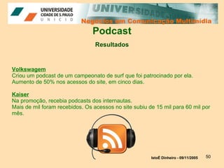 Negócios em Comunicação Multimídia Negócios em Comunicação Multimídia Podcast Resultados Volkswagem Criou um podcast de um campeonato de surf que foi patrocinado por ela. Aumento de 50% nos acessos do site, em cinco dias. Kaiser Na promoção, recebia podcasts dos internautas. Mais de mil foram recebidos. Os acessos no site subiu de 15 mil para 60 mil por mês.  IstoÉ Dinheiro - 09/11/2005   