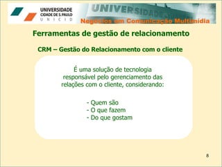 Negócios em Comunicação Multimídia Negócios em Comunicação Multimídia Ferramentas de gestão de relacionamento É uma solução de tecnologia responsável pelo gerenciamento das relações com o cliente, considerando: CRM – Gestão do Relacionamento com o cliente Quem são  O que fazem Do que gostam  