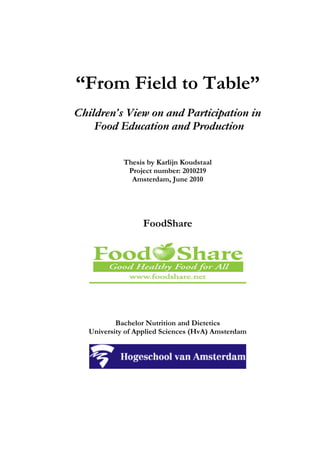 “From Field to Table”
Children’s View on and Participation in
Food Education and Production
Thesis by Karlijn Koudstaal
Project number: 2010219
Amsterdam, June 2010
FoodShare
Bachelor Nutrition and Dietetics
University of Applied Sciences (HvA) Amsterdam
 