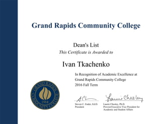 Grand Rapids Community College
Dean's List
This Certificate is Awarded to
Ivan Tkachenko
In Recognition of Academic Excellence at
Grand Rapids Community College
2016 Fall Term
Steven C. Ender, Ed.D.
President
Laurie Chesley, Ph.D.
Provost/Executive Vice President for
Academic and Student Affairs
 