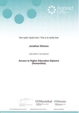 7:- ,
--:'.):l::;)
'":i ":-i,
Hyn sydd i dystio bod / This is to certify that
Jonathan Gilmore
wedi cyflawni/ has achieved
Access to Higher Education Diploma
(Humanities)
r ,---- I
1.0.,--{ ot 'rt-{.
-,
'J"-"-( --' @Mynecliacl 6)Access
Janet Barlcw cvdnabvddirqan Re'oenLedbv
pRrF *ETTHREDWR cHrEF EXEcuTrvE l!fi'#trl':[
si<rhau Ansawdd
li:"ra;f,$vrfi::'.i1""
on*"
AGORED CYMRU
Rhif Tystysgrif/Certificate No: 5621118 (3) Dyddiad Dyfarnu/Award Date: 01 107 i2013 RhUD/ULN: 9527634546
 