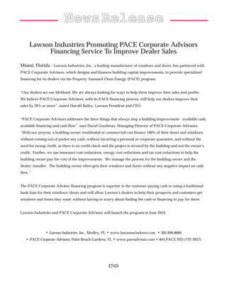 NNeewwssRReelleeaassee
Lawson Industries Promoting PACE Corporate Advisors
Financing Service To Improve Dealer Sales
Miami, Florida - Lawson Industries, Inc., a leading manufacturer of windows and doors, has partnered with
PACE Corporate Advisors, which designs and finances building capital improvements, to provide specialized
financing for its dealers via the Property Assessed Clean Energy (PACE) program.
“Our dealers are our lifeblood. We are always looking for ways to help them improve their sales and profits.
We believe PACE Corporate Advisors, with its PACE financing process, will help our dealers improve their
sales by 20% or more”, stated Harold Bailey, Lawson President and CEO.
“PACE Corporate Advisors addresses the three things that always stop a building improvement - available cash,
available financing and cash flow”, says David Goodman, Managing Director of PACE Corporate Advisors.
“With our process, a building owner (residential or commercial) can finance 100% of their doors and windows,
without coming out of pocket any cash, without incurring a personal or corporate guarantee, and without the
need for strong credit, as there is no credit check and the project is secured by the building and not the owner’s
credit. Further, we use insurance cost reductions, energy cost reductions and tax cost reductions to help the
building owner pay the cost of the improvements. We manage the process for the building owner and the
dealer/installer. The building owner often gets their windows and doors without any negative impact on cash
flow.”
The PACE Corporate Advisor financing program is superior to the customer paying cash or using a traditional
bank loan for their windows/doors and will allow Lawson’s dealers to help their prospects and customers get
windows and doors they want, without having to worry about finding the cash or financing to pay for them.
Lawson Industries and PACE Corporate Advisors will launch the program in June 2016.
• Lawson Industries, Inc., Medley, FL • www.lawsonwindows.com • 305.696.8660
• PACE Corporate Advisors, Palm Beach Gardens, FL • www.paceadvisor.com • 844.PACE.YES (722-3937)
END
 