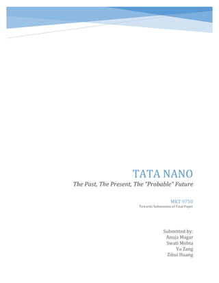  
	
   	
  
TATA	
  NANO	
  
The	
  Past,	
  The	
  Present,	
  The	
  “Probable”	
  Future	
  
Submitted	
  by:	
  
Anuja	
  Magar	
  
Swati	
  Mohta	
  
Yu	
  Zang	
  
Zihui	
  Huang	
  
MKT	
  9750	
  
Towards	
  Submission	
  of	
  Final	
  Paper	
  
 