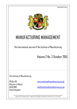 1
ISSN 2046-1305
MANUFACTURING MANAGEMENT
The International Journal of The Institute of Manufacturing
Volume 2 No. 2 October 2015
The Institute of Manufacturing
PO Box 93 www.instituteofmanufacturing.org.uk
Moreton-in-Marsh
GL56 9WG info@instituteofmanufacturing.org.uk
United Kingdom
The Institute of Manufacturing is a trading name of Industrial Management Specialists (IMS) Ltd. Registered in England No: 990098
Registered Office: Highdown House, 11 Highdown Road, Sydenham, Leamington Spa, Warwickshire, CV31 1XT, England
 