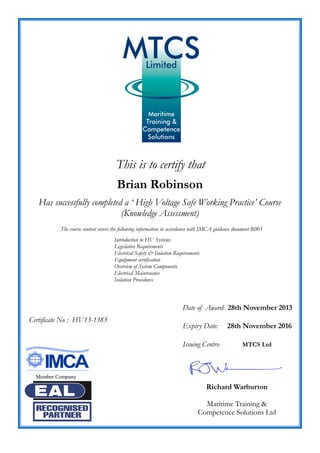 This is to certify that
Brian Robinson
Has successfully completed a ‘ High Voltage Safe Working Practice’ Course
(Knowledge Assessment)
Date of Award: 28th November 2013
Expiry Date: 28th November 2016
Issuing Centre: MTCS Ltd
Richard Warburton
Maritime Training &
Competence Solutions Ltd
Certificate No : HV13-1383
The course content covers the following information in accordance with IMCA guidance document R005
Introduction to HV Systems
Legislative Requirements
Electrical Safety & Isolation Requirements
Equipment certification
Overview of System Components
Electrical Maintenance
Isolation Procedures
Member Company
 