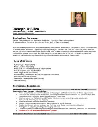 Joseph D’Silva
Contact No: 09827267469 / 09825500873
Email: joseph2973@gmail.com
Professional Summary:
Senior Talent Acquisition Specialist, Recruiter, Executive Search Consultant.
Professional and Technical Recruitment from Staff to Executive Level.
Well respected professional who blends strong recruitment experience. Exceptional ability to understand
business needs and build rapport with hiring managers. Proven track record to source,select,sell and
secure top notch candidates from professional staff to executive level for multiple concurrent positions
throughout several geographic location.Expereince and expertise in full life cycle recruitment and
selection inIT,Engineering,Manufacturing,Pharmaceuticals,Automotive,Telecom.Etc.
Area of Strength
Full Lifecycle Recruitment
Multi-Location Recruiting
Executive and Professional Level Recruitment
Hire Manager/Client Relationships
Offer Negotiation and closing
Headhunting, cold calling Active and passive candidates
Building candidate Pipelines
Training & Development (Recruiters)
Team Handling
Professional Experience:
Talentedge Recruitment Consultants June 2013 – Till Date
Designation: Team Manager – Client Delivery
• Taking care of end to end recruitment needs of the company both technical and non-technical requirements.
• Conducting the primary rounds of interviews, assessing candidates’ technical abilities and communication skills.
Understanding the candidates’ expectations and future career goals.
• Entering records into the Recruitment ERP called Talentnow recruit, generating weekly reports, data
management, data analysis, SLA Tracking.
• Schedule candidate interviews with Hiring Managers.
• Meeting existing clients and maintaining warm relations for further business.
• Regular Coordination with the candidate and Technical panel during interview at client location.
• Posting jobs on job portal, creating and managing database.
• Coordinating with Account Managers regarding the feedbacks of resume submission, interviews and placements.
• Involved in to the Business Development Process.
Smith Clinton Recruitment Consultants Pvt. Ltd. April 2010 – May-2013
 