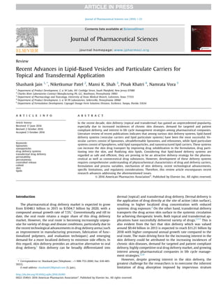 Review
Recent Advances in Lipid-Based Vesicles and Particulate Carriers for
Topical and Transdermal Application
Shashank Jain 1, *
, Niketkumar Patel 2
, Mansi K. Shah 3
, Pinak Khatri 4
, Namrata Vora 5
1
Department of Product Development, G & W Labs, 101 Coolidge Street, South Plainﬁeld, New Jersey 07080
2
Charles River Laboratories Contract Manufacturing PA, LLC, Boothwyn, Pennsylvania 19061
3
Department of Pharmacology and Toxicology, University of Texas Medical Branch, Galveston, Texas 77555
4
Department of Product Development, G & W PA Laboratories, Sellersville, Pennsylvania 18960
5
Department of Formulation Development, Capsugel Dosage Form Solutions Division, Xcelience, Tampa, Florida 33634
a r t i c l e i n f o
Article history:
Received 17 June 2016
Revised 2 October 2016
Accepted 3 October 2016
Keywords:
liposomes
nanoparticles
drug delivery systems
transdermal drug delivery
permeability
percutaneous
controlled release
colloid
skin
lipids
a b s t r a c t
In the recent decade, skin delivery (topical and transdermal) has gained an unprecedented popularity,
especially due to increased incidences of chronic skin diseases, demand for targeted and patient
compliant delivery, and interest in life cycle management strategies among pharmaceutical companies.
Literature review of recent publications indicates that among various skin delivery systems, lipid-based
delivery systems (vesicular carriers and lipid particulate systems) have been the most successful. Ve-
sicular carriers consist of liposomes, ultradeformable liposomes, and ethosomes, while lipid particulate
systems consist of lipospheres, solid lipid nanoparticles, and nanostructured lipid carriers. These systems
can increase the skin drug transport by improving drug solubilization in the formulation, drug parti-
tioning into the skin, and ﬂuidizing skin lipids. Considering that lipid-based delivery systems are
regarded as safe and efﬁcient, they are proving to be an attractive delivery strategy for the pharma-
ceutical as well as cosmeceutical drug substances. However, development of these delivery systems
requires comprehensive understanding of physicochemical characteristics of drug and delivery carriers,
formulation and process variables, mechanism of skin delivery, recent technological advancements,
speciﬁc limitations, and regulatory considerations. Therefore, this review article encompasses recent
research advances addressing the aforementioned issues.
© 2016 American Pharmacists Association®
. Published by Elsevier Inc. All rights reserved.
Introduction
The pharmaceutical drug delivery market is expected to grow
from $1048.1 billion in 2015 to $1504.7 billion by 2020, with a
compound annual growth rate of 7.5%.1
Conventionally and till to
date, the oral route retains a major share of this drug delivery
market. However, the oral route is becoming increasingly unpop-
ular for variety of drugs and disease conditions, particularly due to
the recent technological advancements in drug delivery arena (such
as improvement in manufacturing processes, fabrication of func-
tionalized polymers, and evaluation techniques) and emerging
demand for a more localized delivery to minimize side effects. In
this regard, skin delivery provides an attractive alternative to oral
drug delivery.1
Skin delivery can be broadly differentiated into
dermal (topical) and transdermal drug delivery. Dermal delivery is
the application of drug directly at the site of action (skin surface),
resulting in higher localized drug concentration with reduced
systemic drug exposure.2
On the other hand, transdermal delivery
transports the drug across skin surface to the systemic circulation
for achieving therapeutic levels. Both topical and transdermal ap-
plications have successfully delivered variety of drugs.1,3-5
This is
also evident from the fact that skin delivery which was valued
around $9.44 billion in 2013 is expected to reach $11.21 billion by
2018 with higher compound annual growth rate compared to the
oral route. The main driving force for the increasing interest in the
skin delivery could be attributed to the increasing incidences of
chronic skin diseases, demand for targeted and patient compliant
delivery, highly competitive oral drug delivery market, and growing
interest among pharmaceutical companies in life cycle manage-
ment strategies.1,2,6
However, despite growing interest in the skin delivery, the
greatest challenge for the researchers is to overcome the inherent
limitation of drug absorption imposed by impervious stratum
* Correspondence to: Shashank Jain (Telephone: þ1-908-753-2000; Fax: 610-485-
5933).
E-mail address: shashank52@gmail.com (S. Jain).
Contents lists available at ScienceDirect
Journal of Pharmaceutical Sciences
journal homepage: www.jpharmsci.org
http://dx.doi.org/10.1016/j.xphs.2016.10.001
0022-3549/© 2016 American Pharmacists Association®
. Published by Elsevier Inc. All rights reserved.
Journal of Pharmaceutical Sciences xxx (2016) 1-23
 