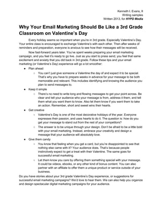 Kenneth I. Evans, II
Writing samples
Written 2013, for HYPD Media
Why Your Email Marketing Should Be Like a 3rd Grade
Classroom on Valentine’s Day
Every holiday seems so important when you’re in 3rd grade. Especially Valentine’s Day.
Your entire class is encouraged to exchange Valentine’s with each other. Then after weeks of
reminders and preparation, everyone is anxious to see how their messages will be received.
Now fast-forward years later. You’ve spent weeks preparing your email marketing
campaign, and you feel it’s ready to go live. Just as you start to press send, you feel that same
excitement and anxiety that you did back in 3rd grade. Follow these tips and your email
marketing (or Valentine’s Day) experience will go a lot smoother:
● Plan ahead
○ You can’t just give someone a Valentine the day of and expect it to be special.
That’s why you have to prepare weeks in advance for your message to be both
memorable and relevant. This includes identifying and knowing the audience you
plan to send messages to.
● Keep it simple
○ There’s no need to write long and flowing messages to get your point across. Be
clear and tell your audience who your message is from, address it them, and tell
them what you want them to know. Also let them know if you want them to take
an action. Remember, short and sweet wins their hearts.
● Get creative
○ Valentine’s Day is one of the most decorative holidays of the year. Everyone
expresses their passion, and uses hearts to do it. The question is: how do you
get your message to stand out from the rest of your competitors?
○ The answer is to be unique through your design. Don’t be afraid to be a little bold
with your email marketing. Instead, embrace your creativity and design a
message that your audience will absolutely love.
● Give them candy
○ You know that feeling when you get a card, but you’re disappointed to see that
nothing else came with it? Your audience does. That’s because people
instinctively expect to get a treat with their Valentine. The same goes for
successful email marketing.
○ Let them know you care by offering them something special with your message.
It could be videos, ebooks, or any other kind of bonus content. You can also
partner with an affiliate to offer them a unique product or service outside of your
business.
Do you have stories about your 3rd grade Valentine’s Day experience, or suggestions for
successful email marketing campaigns? We’d love to hear them. We can also help you organize
and design spectacular digital marketing campaigns for your audience.
 