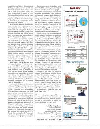 SEPTEMBER 2016 | PHYSICS TODAY 11
organizations. Whatever their long-term
strategy may be, outside events can
drastically reshape their policy work.
Yet, as with the scientiﬁc eureka mo-
ment, occasionally the timing is right,
the momentum has built, and a major
policy change—the creation of a new
program, a fundamental restructuring of
an institution, or a substantial budget
shift—becomes possible.
So perhaps we scientists should under-
stand better than most what the process of
making policy entails. We can see how
it, like science, is a long-term eﬀort over
which no one has complete control, which
requires teamwork, and whose success
relies on the active and sustained partic-
ipation of many individuals.
Of course, the money that is available
for conducting basic research is pri-
marily spent on the research itself, leav-
ing relatively little to spend on public
relations. But we do have another asset:
intelligent, thoughtful, dedicated people.
We are our own greatest resource for ex-
plaining to policymakers why the nation
should invest in research, especially on
the types of work that might not pay oﬀ
for decades but on which our modern
society is now based. It is up to us to
make the case for science.
Some readers may be skeptical about
how much inﬂuence we can have. Yet I
have learned that government, espe-
cially Congress, is a surprisingly per-
sonal endeavor. Even in a country of
more than 320 million people, personal
communications can make the diﬀer-
ence. People who get into politics and
policy—elected oﬃcials and staﬀ alike—
are driven at least in part by the desire to
help their constituents and the country.
They are people people.
Members of Congress and their staﬀ,
who are critical gatekeepers, only rarely
have a scientiﬁc or technological back-
ground. However, they are generally
smart, engaged individuals who think
science is really cool. But if you commu-
nicate with them only by discussing the
technical details of your research, their
eyes may glaze over, just like physicists’
generally do at the technical details of
policy development and legislation. In-
stead, we need to convey our passion for
science, explain the big-picture impor-
tance of our work, and tell our personal
stories about the eﬀect science policies
and budgets have on our research. Al-
though that form and level of communi-
cation is not always the most comfortable
for scientists, it is absolutely essential.
Furthermore, in the Senate I saw how
important it is for policymakers not just
to hear from the most senior people—
university administrators, government
relations professionals from academic
and scientiﬁc societies, heads of industry.
Those people are heard from routinely,
and policymakers know what they are
likely to want. In my experience, the peo-
ple who make the greatest impression
are the everyday folks, the people on the
ground doing the work. In science, those
are the students, postdocs, rank-and-ﬁle
faculty, and researchers driven by enthu-
siasm and a thirst for understanding.
So this is a call to all of you, junior and
senior, students and faculty, in academia
and in industry, to step up to the plate.
APS, the American Institute of Physics
(which publishes PHYSICS TODAY), the
American Astronomical Society, and the
American Association for the Advance-
ment of Science all have resources that
can help.
Write or call your members of Con-
gress to express your opinions on bud-
gets and bills that aﬀect scientiﬁc research.
Invite them to your labs when they are in
their home districts and show them what
you do. Visit Washington. Talk with them
and their staﬀ in person. Personalize your
advocacy. Explain why you wanted to
pursue your research, how it holds your
interest, and how it motivates you to
work long hours, often for less money
than you could make in other jobs.
Legislators and their staﬀ members
may not understand the technical details
and the fundamental insights of your
work, but they will understand that
you—and by extension other scientists—
believe strongly in the value of basic re-
search. Show them that physics is not
an abstract dry pursuit of unintelligible
things; share your passion for the disci-
pline. You will make an impression.
Science doesn’t speak for itself. We
must speak for it.
The views and opinions expressed here are
entirely my own and should not be construed
to represent those of the American Associa-
tion for the Advancement of Science, the
American Physical Society, or NSF.
Reba Bandyopadhyay
(reba@alum.mit.edu)
American Association for
the Advancement of Science
Science & Technology Policy Fellowship
Program
Washington, DC
25 mm2
x 500 μm
11.2 μs peaking time
P/B Ratio: 20000/1
125 eV FWHM
Energy (keV)
Counts
SDD Spectrum
5.9
keV
55
Fe
6.4
keV
Chooseyourconfiguration
OEM Components
Detector System
Count Rate >1,000,000 CPS
FAST SDD®
Experimenter’s Kit
Resolution vs Peaking Time
Peaking Time (μs)
0 1 2 3 4 5
Resolution(eVFWHM@5.9keV)
180
170
160
150
140
130
120
Standard SDD
25 mm2
Resolution
Peaking
Time
125 eV FWHM 4 μs
130 eV FWHM 1 μs
140 eV FWHM 0.2 μs
160 eV FWHM 0.05 μs
FAST SDD®
Complete Spectrometer
®
www.amptek.com
AMPTEK Inc.
Reuse of AIP Publishing content is subject to the terms at: https://publishing.aip.org/authors/rights-and-permissions. Download to IP: 24.250.153.210 On: Thu, 01 Sep 2016
14:20:24
 