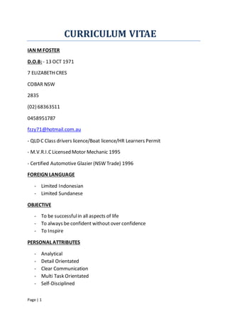 Page | 1
CURRICULUM VITAE
IAN M FOSTER
D.O.B:- 13 OCT 1971
7 ELIZABETH CRES
COBAR NSW
2835
(02) 68363511
0458951787
fzzy71@hotmail.com.au
- QLD C Class drivers licence/Boat licence/HR Learners Permit
- M.V.R.I.CLicensed Motor Mechanic 1995
- Certified Automotive Glazier (NSW Trade) 1996
FOREIGN LANGUAGE
- Limited Indonesian
- Limited Sundanese
OBJECTIVE
- To be successfulin all aspects of life
- To always be confident without over confidence
- To Inspire
PERSONAL ATTRIBUTES
- Analytical
- Detail Orientated
- Clear Communication
- Multi Task Orientated
- Self-Disciplined
 