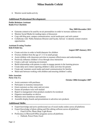 Milan Danielle Cofield
Page | 2
 Monitor social media activity
Additional Professional Development:
Public Relations Assistant
Radio Free Charlotte
May 2009-December 2011
 Generate content to be used by on-air personalities in order to increase audience size
 Monitor Social Media for tending topics of discussion
 Copy edit blog post, campus communication, social media post, and web content
 Collaborate with Public Relations Director and Faculty Advisor to identify content creation
opportunities
Assistant Evening Teacher
Kids R Kids Inc.
August 2007-January 2011
 Create activities in order to build character for children
 Oversee children from the age of 2-12 in small groups
 Assist children with classroom activities to measure effectiveness and understanding
 Positively influence children’s lives through close interaction
 Create a safe and nurturing environment
 Build relationships with parents in order to engage parents in the learning process
 Create daily news letters reporting children’s daily activities for parents
 Create and maintain social media and email communication for families
 Multi-task between working with children and ensuring children’s safety
Sales Associate
Party City Co.
October 2006-Setempber 2007
 Assist customers with purchases
 Participate in monetary transactions
 Greet customers as they enter and exit store
 Ensure all products were well stocked
 Report to management when products needed to be reordered
 Organize merchandise on shelves
 Maintain store cleanliness and neatness
 Assemble display boards and presentations to advertise new products
Additional Skills:
 Expert knowledge and active professional use of social media outlets across all platforms
 Expert Knowledge of photo editing and film editing software across all platforms
o Final Cut Pro, Photo Shop, Light Room
 Proficiency in Microsoft Office programs across all platforms
o Outlook, Power Point, Excel
 