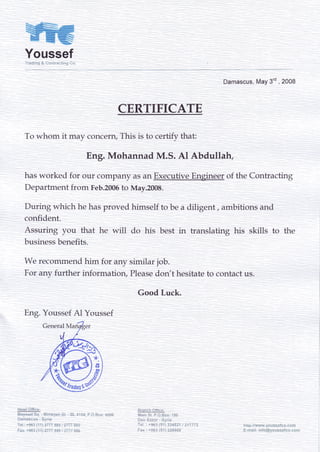 YoussefTrs#i:'?qS-*cr:iracii;-rg fic
Damascus,May3td, 2008
CERTIFICATE
To whom it may concern,This is to certify that:
Eng. Mohannad M.S. Al Abdullah,
hasworked for our companyasanExecutiveEngineerof the Contracting
Departmentfrom Feb.2005to May.2008.
During which hehasprovedhimselfto bea diligent, ambitionsand
confident.
Assuring you that he will do his best in translating his skills to the
businessbenefits.
We recommendhim for any similar job.
For any further informatiory Pleasedon't hesitateto contactus.
Good Luck.
Erg. YoussefAl Youssef
t } - 4 - ^ k , 1 4 : - - -
g l q r ! L ! !  , l t r r - F .
i$.i" SL P."-Bt;x:1**
Deir fr;r*n - Sy;i;
T*i. : *96"3{51}?A4S?1!zI77Tz
Fa; ; *'9$3{5"i}3;6*Cs
hi.ip:iiwwrv.Vcus$s?c+.c*rn
5-g:':eil:;nfc€'.icusscfcc ;s;-ii
General M
 