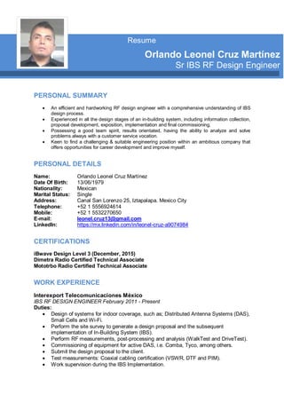 PERSONAL SUMMARY
 An efficient and hardworking RF design engineer with a comprehensive understanding of IBS
design process.
 Experienced in all the design stages of an in-building system, including information collection,
proposal development, exposition, implementation and final commissioning.
 Possessing a good team spirit, results orientated, having the ability to analyze and solve
problems always with a customer service vocation.
 Keen to find a challenging & suitable engineering position within an ambitious company that
offers opportunities for career development and improve myself.
PERSONAL DETAILS
Name:
Date Of Birth:
Nationality:
Marital Status:
Address:
Telephone:
Mobile:
E-mail:
LinkedIn:
Orlando Leonel Cruz Martínez
13/06/1979
Mexican
Single
Canal San Lorenzo 25, Iztapalapa. Mexico City
+52 1 5556924614
+52 1 5532270650
leonel.cruz13@gmail.com
https://mx.linkedin.com/in/leonel-cruz-a9074984
CERTIFICATIONS
iBwave Design Level 3 (December, 2015)
Dimetra Radio Certified Technical Associate
Mototrbo Radio Certified Technical Associate
WORK EXPERIENCE
Interexport Telecomunicaciones México
IBS RF DESIGN ENGINEER February 2011 - Present
Duties:
 Design of systems for indoor coverage, such as; Distributed Antenna Systems (DAS),
Small Cells and Wi-Fi.
 Perform the site survey to generate a design proposal and the subsequent
implementation of In-Building System (IBS).
 Perform RF measurements, post-processing and analysis (WalkTest and DriveTest).
 Commissioning of equipment for active DAS, i.e. Comba, Tyco, among others.
 Submit the design proposal to the client.
 Test measurements: Coaxial cabling certification (VSWR, DTF and PIM).
 Work supervision during the IBS Implementation.
Resume
Orlando Leonel Cruz Martínez
Sr IBS RF Design Engineer
 